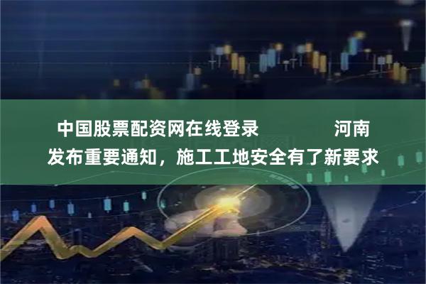 中国股票配资网在线登录               河南发布重要通知，施工工地安全有了新要求
