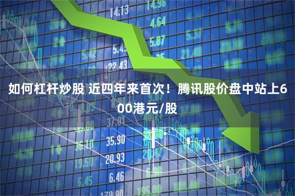 如何杠杆炒股 近四年来首次！腾讯股价盘中站上600港元/股