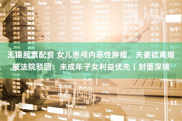 无锡股票配资 女儿患颅内恶性肿瘤，夫妻欲离婚被法院驳回：未成年子女利益优先丨封面深镜