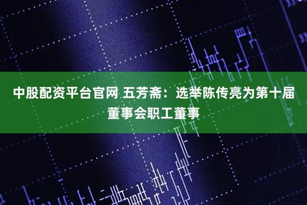 中股配资平台官网 五芳斋：选举陈传亮为第十届董事会职工董事