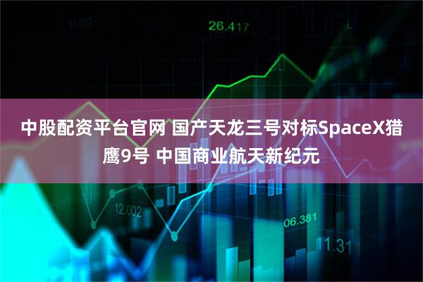 中股配资平台官网 国产天龙三号对标SpaceX猎鹰9号 中国商业航天新纪元