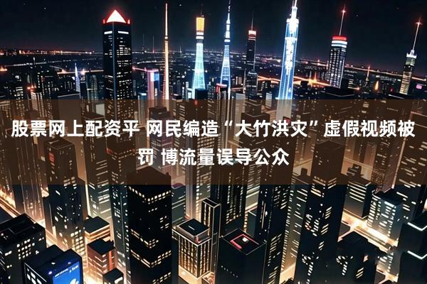 股票网上配资平 网民编造“大竹洪灾”虚假视频被罚 博流量误导公众