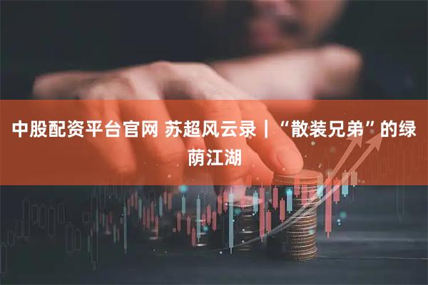 中股配资平台官网 苏超风云录｜“散装兄弟”的绿荫江湖