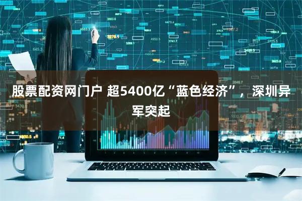 股票配资网门户 超5400亿“蓝色经济”，深圳异军突起