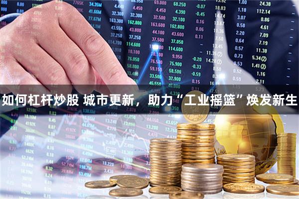 如何杠杆炒股 城市更新，助力“工业摇篮”焕发新生