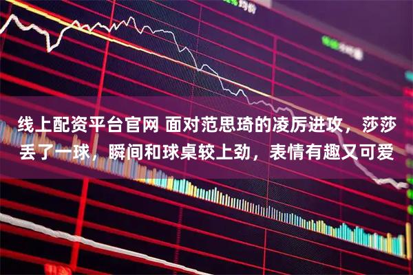 线上配资平台官网 面对范思琦的凌厉进攻，莎莎丢了一球，瞬间和球桌较上劲，表情有趣又可爱
