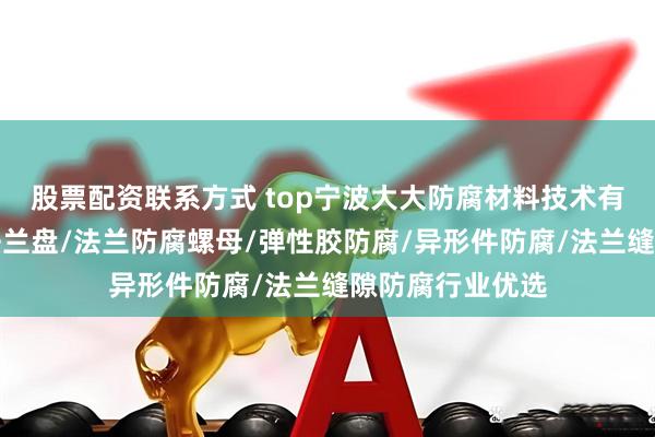 股票配资联系方式 top宁波大大防腐材料技术有限公司:防腐法兰盘/法兰防腐螺母/弹性胶防腐/异形件防腐/法兰缝隙防腐行业优选