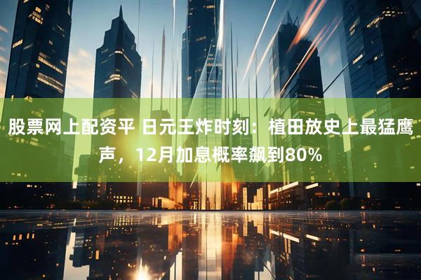 股票网上配资平 日元王炸时刻:植田放史上最猛鹰声,12月加息概率飙到80%