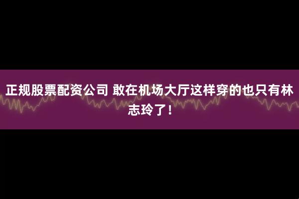 正规股票配资公司 敢在机场大厅这样穿的也只有林志玲了！