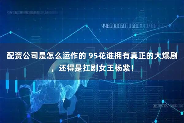 配资公司是怎么运作的 95花谁拥有真正的大爆剧，还得是扛剧女王杨紫！