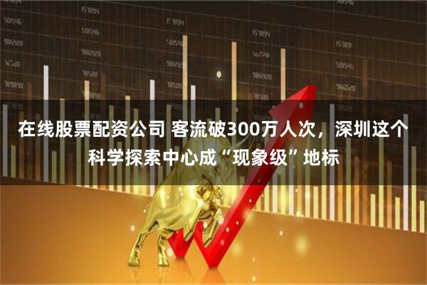 在线股票配资公司 客流破300万人次，深圳这个科学探索中心成“现象级”地标