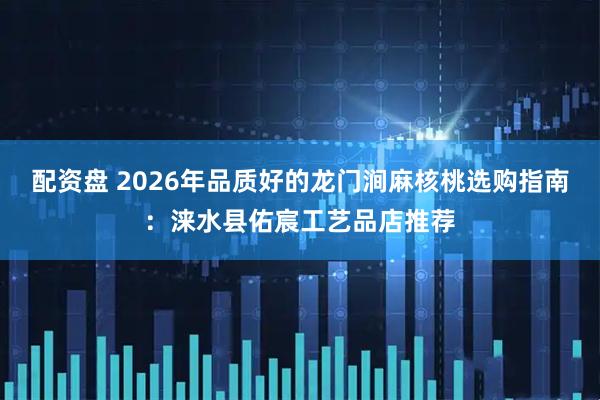 配资盘 2026年品质好的龙门涧麻核桃选购指南：涞水县佑宸工艺品店推荐