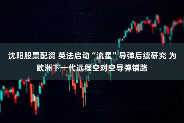 沈阳股票配资 英法启动“流星”导弹后续研究 为欧洲下一代远程空对空导弹铺路
