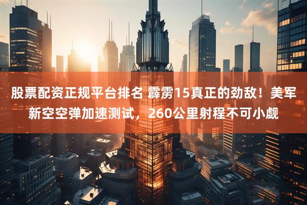 股票配资正规平台排名 霹雳15真正的劲敌！美军新空空弹加速测试，260公里射程不可小觑