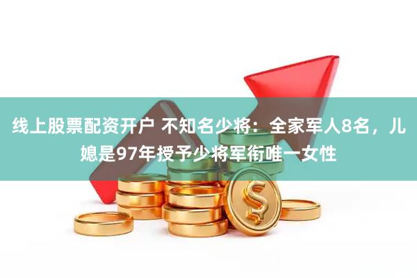 线上股票配资开户 不知名少将：全家军人8名，儿媳是97年授予少将军衔唯一女性