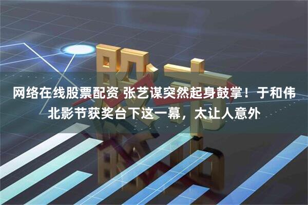 网络在线股票配资 张艺谋突然起身鼓掌！于和伟北影节获奖台下这一幕，太让人意外