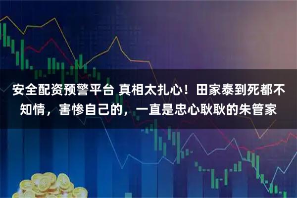 安全配资预警平台 真相太扎心！田家泰到死都不知情，害惨自己的，一直是忠心耿耿的朱管家