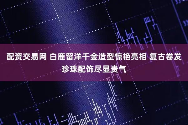 配资交易网 白鹿留洋千金造型惊艳亮相 复古卷发珍珠配饰尽显贵气