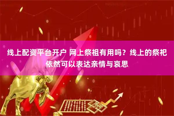 线上配资平台开户 网上祭祖有用吗?线上的祭祀依然可以表达亲情与哀思