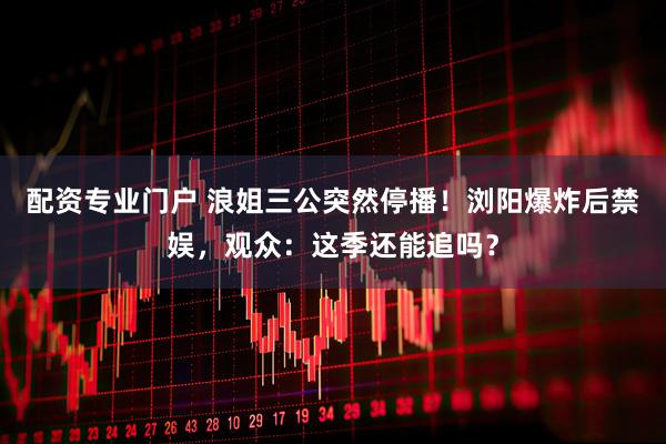 配资专业门户 浪姐三公突然停播！浏阳爆炸后禁娱，观众：这季还能追吗？