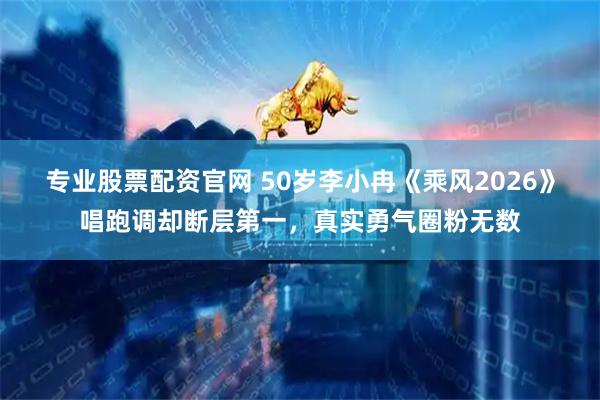 专业股票配资官网 50岁李小冉《乘风2026》唱跑调却断层第一,真实勇气圈粉无数
