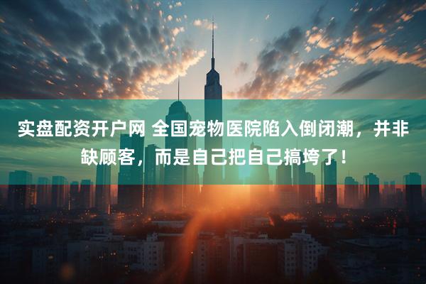 实盘配资开户网 全国宠物医院陷入倒闭潮，并非缺顾客，而是自己把自己搞垮了！