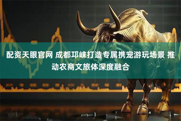 配资天眼官网 成都邛崃打造专属携宠游玩场景 推动农商文旅体深度融合
