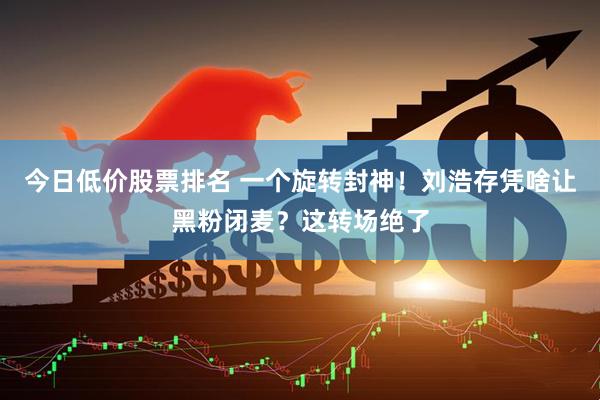 今日低价股票排名 一个旋转封神!刘浩存凭啥让黑粉闭麦?这转场绝了