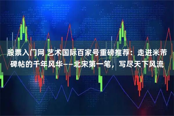 股票入门网 艺术国际百家号重磅推荐：走进米芾碑帖的千年风华——北宋第一笔，写尽天下风流