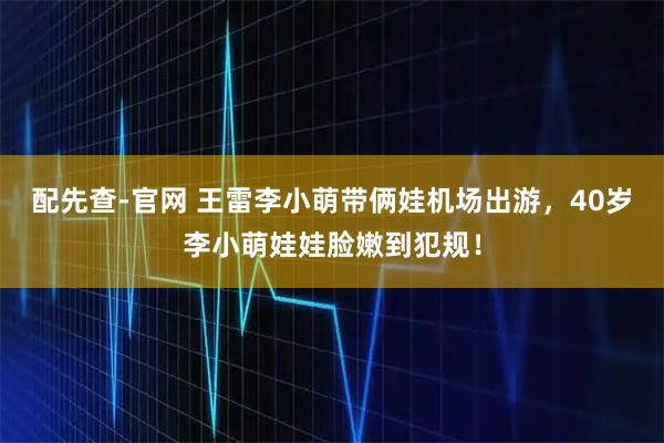 配先查-官网 王雷李小萌带俩娃机场出游，40岁李小萌娃娃脸嫩到犯规！