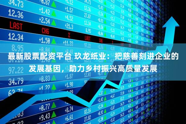 最新股票配资平台 玖龙纸业：把慈善刻进企业的发展基因，助力乡村振兴高质量发展