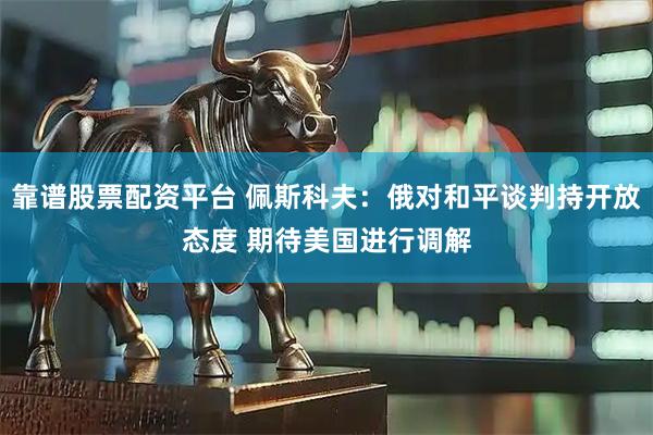 靠谱股票配资平台 佩斯科夫:俄对和平谈判持开放态度 期待美国进行调解