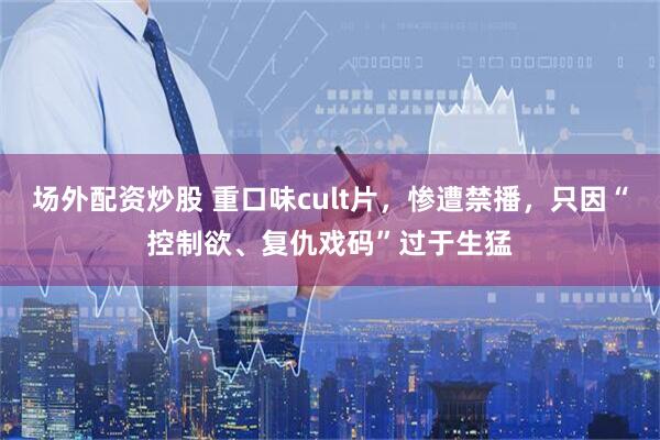 场外配资炒股 重口味cult片，惨遭禁播，只因“控制欲、复仇戏码”过于生猛