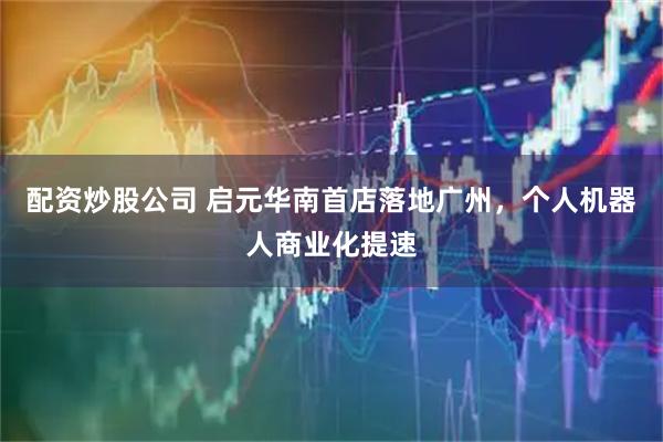 配资炒股公司 启元华南首店落地广州，个人机器人商业化提速